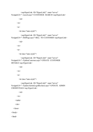 <asp:HyperLink ID="HyperLink2" runat="server"
NavigateUrl="~/search.aspx">CUSTOMER SEARCH</asp:HyperLink>
</td>
</tr>
<tr>
<td class="auto-style2">
<asp:HyperLink ID="HyperLink3" runat="server"
NavigateUrl="~/BillPage.aspx">BILL TO CUSTOMER</asp:HyperLink>
</td>
</tr>
<tr>
<td class="auto-style2">
<asp:HyperLink ID="HyperLink4" runat="server"
NavigateUrl="~/UpdateCustomer.aspx">UPDATE CUSTOMER
DETAILS</asp:HyperLink>
</td>
</tr>
<tr>
<td class="auto-style2">
<asp:HyperLink ID="HyperLink5" runat="server"
NavigateUrl="~/UpdateAdminLoginRecheck.aspx">UPDATE ADMIN
CREDENTIALS</asp:HyperLink>
</td>
</tr>
</table>
</div>
</form>
</body>
</html>
 
