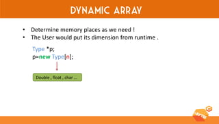 Dynamic array 
•Determine memory places as we need ! 
•The User would put its dimension from runtime . 
Type *p; 
p=new Type[n]; 
Double , float , char …  