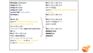 Multi dimensional dynamic array 
#include <iostream> using std::cin; using std::cout; using std::endl; typedef int* IntArrayPtr; int main( ) { int d1, d2; cout << "Enter the row and column dimensions of the array:n"; cin >> d1 >> d2; IntArrayPtr *m = new IntArrayPtr[d1]; int i, j; for (i = 0; i < d1; i++) m[i] = new int[d2]; //m is now a d1-by-d2 array. cout << "Enter " << d1 << " rows of " << d2 << " integers each:n"; for (i = 0; i < d1; i++) for (j = 0; j < d2; j++) cin >> m[i][j]; cout << "Echoing the two-dimensional array:n"; for (i = 0; i < d1; i++) { for (j = 0; j < d2; j++) cout << m[i][j] << " "; cout << endl; } for (i = 0; i < d1; i++) delete[] m[i]; delete[] m; return 0; }  