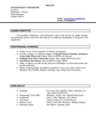 RESUME
VIGNESWARAN VISWAKETHU
No 20/31,
Bharathiyar 1st Street,
Pazhavanthangal,
Chennai 600114.
Email – vigneswaran.sv@gmail.com
Mobile +91-9600580711
CAREER OBJECTIVE
To accomplish a challenging work environment, which would provide me valuable learning
and professional growth, at the same time help me in contributing meaningfully to the growth of the
organization.
PROFFESIONAL SYNOPSIS
 Having 4 years of total experience in Software development.
 Currently working as, a Software Engineer in Renault Nissan Technology & Business
Centre India Private Ltd Chennai, Since Jul 2015 to till date now.
 Mahindra First Choice Wheels ltd Chennai, Since August 2014 to Jul 2015.
 SolvoSoft pvt ltd Chennai, Since Jul 2012 to August 2014.
 Ability to adapt to any kind of roles, learn new technologies in a short span of time and
develop application.
 Having sound knowledge and hands-on experience in Java, Jsp, servlet, Struts1.0,2.0
Hibernate, JPA, Oracle9i, MySQL, JavaScript, Ajax, JQuery, and Web Service.
CORE SKILLS
 Languages : Core Java, J2ee, AngularJs, Html, JavaScript, Css,
Ajax, JQuery, RestService.
 Programming Tools (IDE) : MyEclipse, Eclipse Juno, JBossDeveloperTools.
 Frameworks : Struts 2, Tiles, Hibernate, JPA, Maven.
 Web Server : Apache Tomcat 6.0, 7.0, JBossServer.
 Database Tools : Oracle (Toad, SQL Developer), MySQL (Sqlyog).
 Operating System : All windows operating system
 