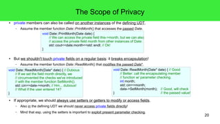 20 
The Scope of Privacy 
● private members can also be called on another instances of the defining UDT. 
– Assume the member function Date::PrintMonth() that accesses the passed Date. 
void Date::PrintMonth(Date date) { 
// We can access the private field this->month, but we can also 
// access the private field month from other instances of Date: 
std::cout<<date.month<<std::endl; // Ok! 
} 
● But we shouldn't touch private fields on a regular basis: it breaks encapsulation! 
– Assume the member function Date::ReadMonth() that modifies the passed Date*. 
void Date::ReadMonth(Date* date) { // Dubious 
// If we set the field month directly, we 
// circumvented the checks we've introduced 
// with the member function SetMonth(). 
std::cin>>date->month; // Hm... dubious! 
// What if the user entered 14? 
● If appropriate, we should always use setters or getters to modify or access fields. 
– Also in the defining UDT we should never access private fields directly! 
– Mind that esp. using the setters is important to exploit present parameter checking. 
} 
void Date::ReadMonth(Date* date) { // Good 
// Better: call the encapsulating member 
// function w/ parameter checking. 
int month; 
std::cin>>month; 
date->SetMonth(month); // Good, will check 
} // the passed value! 
 