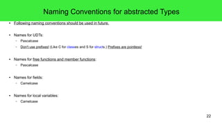 22 
Naming Conventions for abstracted Types 
● Following naming conventions should be used in future. 
● Names for UDTs: 
– Pascalcase 
– Don't use prefixes! (Like C for classes and S for structs.) Prefixes are pointless! 
● Names for free functions and member functions: 
– Pascalcase 
● Names for fields: 
– Camelcase 
● Names for local variables: 
– Camelcase 
 