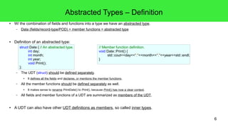 6 
Abstracted Types – Definition 
● W/ the combination of fields and functions into a type we have an abstracted type. 
– Data (fields/record-type/POD) + member functions = abstracted type 
● Definition of an abstracted type: 
struct Date { // An abstracted type. 
int day; 
int month; 
int year; 
void Print(); 
}; 
– The UDT (struct) should be defined separately. 
// Member function definition. 
void Date::Print() { 
std::cout<<day<<"."<<month<<"."<<year<<std::endl; 
} 
● It defines all the fields and declares, or mentions the member functions. 
– All the member functions should be defined separately as well. 
● It makes sense to rename PrintDate() to Print(), because Print() has now a clear context. 
– All fields and member functions of a UDT are summarized as members of the UDT. 
● A UDT can also have other UDT definitions as members, so called inner types. 
 