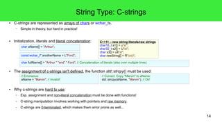 14
C++ Fundamental Floating Point Datatypes
● double, float and long double
– Always signed.
● Generally represented as described in IEEE 754 (here single (float)).
● Literals and sizes:
– sizeof(float) ≤ sizeof(double) ≤ sizeof(long double)
– double {12.3, .5 (0.5) , 10. (10.0), 123E-1}; often 8B -> exp. 10b, mts. 53b, prc. 15-16 digits
– float {12.3F, .5f, 10.f, 123E-1f}; often 4B -> exp. 8b, mts. 23b, prc. 6-8 digits
– long double {12.3L, 123E-1L}; -> 10B with exp. 15b, mts. 64b, prc. 19-20 digits
● Leading zeros can not be used in floating point literals!
mmmmmmmmmmmmmmmmmmmmmmm
31st: sign bit
s eeeeeeee
30th – 23th: exponent 22th - 0th: mantissa
- 23 bit -- 8 bit -
2-1
2-2
2-3
...... 22
21
20
// Definition and initialization of a double:
double approxDistance = 35.25;
C++14 – digit separators
double x = 0.000'026'7;
 