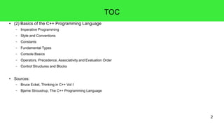 2
TOC
● (2) Basics of the C++ Programming Language
– Imperative Programming
– Style and Conventions
– Constants
– Fundamental Types
– Console Basics
– Operators, Precedence, Associativity and Evaluation Order
– Control Structures and Blocks
● Sources:
– Bruce Eckel, Thinking in C++ Vol I
– Bjarne Stroustrup, The C++ Programming Language
 