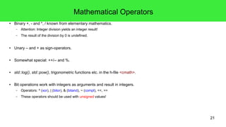21
Operator Notations – Placement
● Prefix operators
● Postfix operators
● Infix operators
// Negation as prefix operator:
bool succeeded = !failed;
// Increment as postfix operator:
int result = item++;
// Addition as infix operator:
int sum = 2 + 3;
 