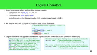 22
Mathematical Operators
● Binary +, - and *, / known from elementary mathematics.
– Attention: Integer division yields an integer result!
– The result of the division by 0 is undefined.
● Unary – and + as sign-operators.
● Somewhat special: ++/-- and %.
● std::log(), std::pow(), trigonometric functions etc. in the h-file <cmath>.
● Bit operations work with integers as arguments and result in integers.
– Operators: ^ (xor), | (bitor), & (bitand), ~ (compl), <<, >>
– These operators should be used with unsigned values!
 