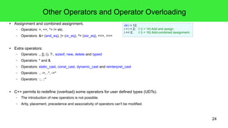 24
Precedence, Associativity and Order of Execution
● Precedence and precedence groups.
– As operator priority in maths, precedence is controllable with parentheses.
– Some operators have the same precedence and make up a precedence group.
● Associativity defines evaluation among expressions of the same precedence.
– Associativity is controllable with parentheses as well.
– Associativity is defined as a "direction".
● The order of execution within expressions is not defined in C/C++!
– The order of execution within expressions can't be controlled in C/C++!
int i = 0;
std::cout<<i++<<" "<<i<<std::endl;
// >0 1 → Could be this result ...
// >0 0 → or this!
 