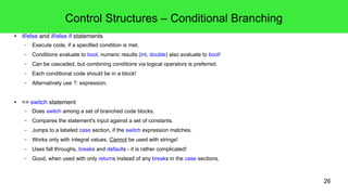 26
Control Structures – Expressions, Statements and Blocks
● An expression is like a mathematical term: "something, that yields a value".
● A statement is a set of expressions to take effect, it doesn't need to yield a value.
– Single statements need to be terminated with a semicolon.
● A block is a set of statements within curly braces ({}).
– C++ code is written in blocks, this is a main style feature.
● Blocks fringe type and function bodies type definitions and scopes.
– Blocks must be cascaded to code meaningful programs.
– Blocks should be indented to enhance readability!
– Use common conventions for indenting and bracing!
– In this course:
● We'll always use braces and braces are mandatory!
● In the lectures 1TBS will be used primarily.
● Blocks are also used for control structures.
– Mandatory for do-loops, try-blocks and catch-clauses.
if (true) // BSD style
{
// In the block.
}
if (true) { // 1TBS style
if (true) {
// In the cascaded
// if-block.
}
}
 