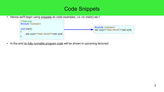 3
Code Snippets
● Hence we'll begin using code snippets (or simply called "snippets") as examples, i.e. no surrounding main() function etc.!
● If a snippet produces command line output, it will occasionally be shown in the code with the "// >"-notation in green color.
– In C++ a line starting with two slashes "//" is a C++-comment. We'll discuss those in one of the upcoming slides.
● We use colors in the snippets to highlight elements in the code: brown for text, blue for keywords and green for comments.
● Sometimes the #include directives will be left away, esp. if we can anticipate their inclusion from the code.
● In the end no fully runnable program code, but snippets will be shown in upcoming lectures!
// Main.cpp
#include <iostream>
void main()
{
std::cout<<"Hello World!"<<std::endl;
}
#include <iostream>
std::cout<<"Hello World!"<<std::endl;
#include <iostream>
std::cout<<"Hello World!"<<std::endl;
// >Hello World!
#include <iostream>
std::cout<<"Hello World!"<<std::endl;
std::cout<<"Hello World!"<<std::endl;
// >Hello World!
#include <iostream>
std::cout<<"Hello World!"<<std::endl;
// >Hello World!
 