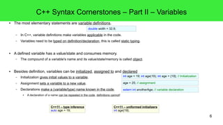 6
C++ Syntax Cornerstones – Part III – Keywords, Compile Time and
Run Time
● C++ reserves symbols for its grammar, these symbols are called keywords.
– In upcoming snippets all keywords are written in blue color. We already saw some keywords: void, int and if.
● Syntax versus Semantics:
– These statements have similar C++-syntax, but their meaning is different: they have different semantics!
● Compile time errors versus run time errors:
– This code is not in correct C++-syntax! The compiler will reject it, issue a compile time error and abort the compilation-process.
● An important function of the C++-compiler is to check the syntax for syntax errors. Syntax errors result in compile time errors and abort compilation.
● The syntax error here: a constant literal value can not be assigned! Sounds logical...
– Both statements are ok for the compiler, but the last one behaves undefined at run time.
● The result of the division by 0 is undefined in C++! Sounds familiar...
– There can also exist link time errors in the C-family languages. We'll discuss this kind of complex matter in a future lecture.
int count = 2;
count = 2;
int zero = 0;
int oddResult = 42/zero;
49 = 3 + 5;
initialization
assignment
invalid initialization
 