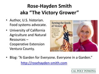 Rose-Hayden Smith
aka “The Victory Grower”
• Author, U.S. historian.
Food systems advocate.
• University of California
Agriculture and Natural
Resources –
Cooperative Extension
Ventura County.
• Blog: “A Garden for Everyone. Everyone in a Garden.”
http://rosehayden-smith.com
 