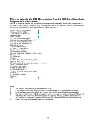 10
This is an example of a DB2 SQL procedure from the DB2-StoredProcedures-
Triggers-UDFs.pdf Redbook.
Here is an example in which the procedure receives an input parameter, which is the percentage of
increase for the customer credit limit. This increase is applied to all customers. The procedure returns
the number of records that were updated to the calling program:
CREATE PROCEDURE CREDITP 1
(IN i_perinc DECIMAL(3,2), 2
OUT o_numrec DECIMAL(5,0)) 3
LANGUAGE SQL
BEGIN ATOMIC 4
DECLARE proc_cusnbr CHAR(5);
DECLARE proc_cuscrd DECIMAL(11,2);
DECLARE numrec DECIMAL(5,0);
DECLARE at_end INT DEFAULT 0;
DECLARE not_found
CONDITION FOR '02000';
DECLARE c1 CURSOR FOR
SELECT cusnbr, cuscrd
FROM ordapplib.customer;
DECLARE CONTINUE HANDLER FOR not_found
SET at_end = 1;
SET numrec = 0;
OPEN c1;
FETCH c1 INTO proc_cusnbr, proc_cuscrd;
WHILE at_end = 0 DO
SET proc_cuscrd = proc_cuscrd +(proc_cuscrd * i_perinc);
UPDATE ordapplib.customer
SET cuscrd = proc_cuscrd
WHERE CURRENT OF c1;
SET numrec = numrec + 1;
FETCH c1 INTO proc_cusnbr, proc_cuscrd;
END WHILE;
SET o_numrec = numrec;
CLOSE c1;
END 5
Notes:
1 The name of the procedure is defined as CREDITP.
2 It has an input parameter, which is i_perinc (the percentage of increase for all customers).
3 It has an output parameter, which is o_numrec (the number of records that were updated).
4 The rest of the lines are the SQL procedure body that consists of a single compound SQL control
statement. This compound statement permits you to group other SQL control statements and
SQL procedure statements together. Every compound statement starts with the clause BEGIN.
5 Every compound statement ends with an END clause.
 