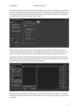 Luis Vazquez Workflow Document 
With the sprite complete and saved, I go back to this window, where I make some changes to the properties of 
the sprite. I change the name to ‘player_spr’ to signify that it’s the player sprite, so there’s no confusion later. I 
also change the origin of the sprite (the location of the sprite that any actions related to the sprite originates 
from) to the center of the sprite, using the ‘Center’ button. 
4 
With the sprite complete, now I needed to make an object to apply the sprite to. Similarly to the sprite, I 
create the object by using dropdown menu – Create Object. This brings up an object property window. I edit 
the name to ‘player_1’ and change the sprite used for the object to the ‘player_spr’ sprite made earlier. 
I also edit the checkboxes to make the object visible and solid (so that it can collide with objects and interact 
with objects such as enemy projectiles, which I’ll add later). I make sure that the object does not ‘Use Physics’ 
because the game takes place in an environment with no gravity. 
Now I want the player object to be able to move, so I need to add and ‘event’ and an ‘action’. I click on ‘Add 
Event’ and it comes up a small menu, from which I choose ‘Step – step’ (A step is an action occurs every frame 
of the game). 
 