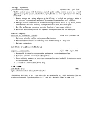 Convergys Corporation
Quality Evaluator / Auditor September 2002 - April 2004
Quality Auditor tasked with facilitating internal quality audits, system reviews and overall
applications of quality systems, which include payroll, benefits and other employee accounts utilizing
PeopleSoft
 Design, monitor and evaluate adherence to the efficiency of methods and procedures related to
the process of customer/employee leave of absences and time away from work guidelines
 Managed business operations with multifunctional responsibilities. Focus on key drivers, metrics
and operational processes, including training that enhances client profitability goals
 Provided feedback and operational support to the clients of improvement initiatives
 Facilitated cross training sessions and supported training session for new hire employees
Vistakon Companies
Production and Maintenance Evaluator March 2001 – September 2002
 Performed scheduled machine maintenance and evaluations
 Documented and corrected all functioning issues with machinery on a daily basis
 Packages contact lenses
United States Army ( Honorable Discharge)
Corporal – Communication August 1996 – August 2000
 Responsible for managing communication equipment at various locations on base
 Performed scheduled and unscheduled inspections
 Instructed junior personnel on proper operating procedures associated with the equipment related
to communication trade
 Assisted Non-Commissioned Officers daily
EDUCATION:
United States Army 1996
Signal & Communications School, Fort Gordon, GA
Demonstrated proficiency in MS Office (MS Word, MS PowerPoint, MS Excel), PeopleSoft (HR and
Benefit Administration, Payroll Inquiries), APEX, Trade Stock Record (TDSR), TRAQS, Swift
 