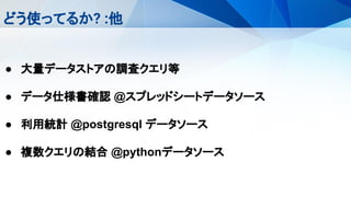 どう使ってるか? :他
● 大量データストアの調査クエリ等
● データ仕様書確認 @スプレッドシートデータソース
● 利用統計 @postgresql データソース
● 複数クエリの結合 @pythonデータソース
 