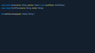case class Geek(name: String, partner: Geek = null, workPlace: WorkPlace)
case class WorkPlace(name: String, street: String)
def partnerLookup(geek: Geek): String =
 