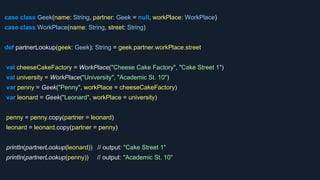 case class Geek(name: String, partner: Geek = null, workPlace: WorkPlace)
case class WorkPlace(name: String, street: String)
def partnerLookup(geek: Geek): String = geek.partner.workPlace.street
val cheeseCakeFactory = WorkPlace("Cheese Cake Factory", "Cake Street 1")
val university = WorkPlace("University", "Academic St. 10")
var penny = Geek("Penny", workPlace = cheeseCakeFactory)
var leonard = Geek("Leonard", workPlace = university)
penny = penny.copy(partner = leonard)
leonard = leonard.copy(partner = penny)
println(partnerLookup(leonard)) // output: "Cake Street 1"
println(partnerLookup(penny)) // output: "Academic St. 10"
 