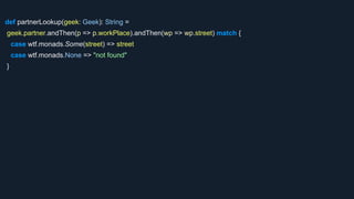 def partnerLookup(geek: Geek): String =
geek.partner.andThen(p => p.workPlace).andThen(wp => wp.street) match {
case wtf.monads.Some(street) => street
case wtf.monads.None => "not found"
}
 