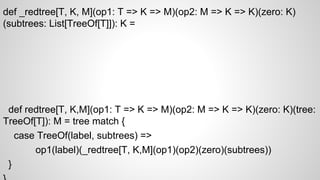 def _redtree[T, K, M](op1: T => K => M)(op2: M => K => K)(zero: K)
(subtrees: List[TreeOf[T]]): K =
def redtree[T, K,M](op1: T => K => M)(op2: M => K => K)(zero: K)(tree:
TreeOf[T]): M = tree match {
case TreeOf(label, subtrees) =>
op1(label)(_redtree[T, K,M](op1)(op2)(zero)(subtrees))
}
 