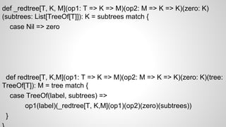 def _redtree[T, K, M](op1: T => K => M)(op2: M => K => K)(zero: K)
(subtrees: List[TreeOf[T]]): K = subtrees match {
case Nil => zero
def redtree[T, K,M](op1: T => K => M)(op2: M => K => K)(zero: K)(tree:
TreeOf[T]): M = tree match {
case TreeOf(label, subtrees) =>
op1(label)(_redtree[T, K,M](op1)(op2)(zero)(subtrees))
}
 
