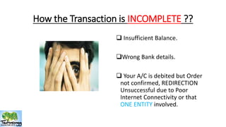 How the Transaction is INCOMPLETE ?? 
 Insufficient Balance. 
Wrong Bank details. 
 Your A/C is debited but Order 
not confirmed, REDIRECTION 
Unsuccessful due to Poor 
Internet Connectivity or that 
ONE ENTITY involved. 
 