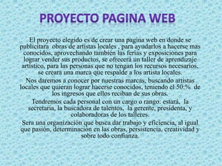 El proyecto elegido es de crear una pagina web en donde se
publicitara obras de artistas locales , para ayudarlos a hacerse mas
conocidos, aprovechando también las ferias y exposiciones para
lograr vender sus productos, se ofrecerá un taller de aprendizaje
artístico, para las personas que no tengan los recursos necesarios,
se creara una marca que respalde a los artista locales.
Nos daremos a conocer por nuestras marcas, buscando artistas
locales que quieran lograr hacerse conocidos, teniendo el 50:% de
los ingresos que ellos reciban de sus obras.
Tendremos cada personal con un cargo o rango: estará, la
secretaria, la buscadora de talentos, la gerente, presidenta, y
colaboradoras de los talleres.
Sera una organización que busca dar trabajo y eficiencia, al igual
que pasión, determinación en las obras, persistencia, creatividad y
sobre todo confianza.
 