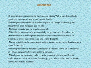 Mi competencia más directa ha cambiado su página Web y han desarrollado
estrategias más agresivas y atractivas que la mía.
• Mi competencia está desarrollando campañas de Google Adwords, y los
encuentro en cada búsqueda que realizo.
• No logro conectar con mi cliente potencial.
• Mi nicho de mercado es la tercera edad y en general no utilizan Internet.
• He encontrado a una empresa de mi sector que cambió radicalmente su
estrategia y ofrece sus servicios de una forma diferente.
• Nunca imaginé que la competencia pudiera vender los servicios directamente a
través de Internet.
• Mi competencia más directa ha comenzado a vender a través de Internet con
un 10% de descuento. Creo que esto me hará daño.
• Mis clientes me preguntan cada vez más, cuando tendré disponible mis
productos o servicios a través de Internet, ya que cada vez disponen de menos
tiempo para venir a comprar.
 