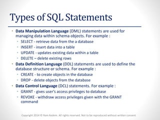 Copyright 2014 © Ram Kedem. All rights reserved. Not to be reproduced without written consent
Types of SQL Statements
• Data Manipulation Language (DML) statements are used for
managing data within schema objects. For example :
• SELECT - retrieve data from the a database
• INSERT - insert data into a table
• UPDATE - updates existing data within a table
• DELETE – delete existing rows
• Data Definition Language (DDL) statements are used to define the
database structure or schema. For example :
• CREATE - to create objects in the database
• DROP - delete objects from the database
• Data Control Language (DCL) statements. For example :
• GRANT - gives user's access privileges to database
• REVOKE - withdraw access privileges given with the GRANT
command
 