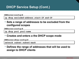 DHCP Service Setup (Cont.)

    CMERouter(config)#
      ip dhcp excluded-address start-IP end-IP

      • Sets a range of addresses to be excluded from the
        configured scopes
    CMERouter(config)#
      ip dhcp pool pool-name

      • Creates and enters a the DHCP scope mode
    CMERouter(dhcp-config)#
      network subnet subnet-mask

      • Defines the range of addresses that will be used to
        assign to DHCP clients

IP Telephony    © 2005 Cisco Systems, Inc. All rights reserved.   Cisco Public   44
 