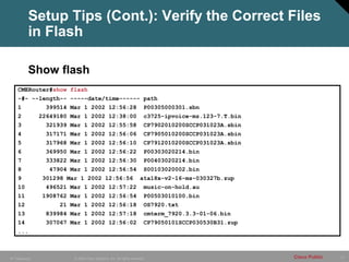 Setup Tips (Cont.): Verify the Correct Files
          in Flash

          Show flash
    CMERouter#show flash
    -#- --length-- -----date/time------ path
    1            399514 Mar 1 2002 12:56:28                            P00305000301.sbn
    2          22649180 Mar 1 2002 12:38:00                            c3725-ipvoice-mz.123-7.T.bin
    3            321939 Mar 1 2002 12:55:58                            CP7902010200SCCP031023A.sbin
    4            317171 Mar 1 2002 12:56:06                            CP7905010200SCCP031023A.sbin
    5            317968 Mar 1 2002 12:56:10                            CP7912010200SCCP031023A.sbin
    6            369950 Mar 1 2002 12:56:22                            P00303020214.bin
    7            333822 Mar 1 2002 12:56:30                            P00403020214.bin
    8             47904 Mar 1 2002 12:56:54                            S00103020002.bin
    9           301298 Mar 1 2002 12:56:56                          ata18x-v2-16-ms-030327b.zup
    10           496521 Mar 1 2002 12:57:22                            music-on-hold.au
    11          1908762 Mar 1 2002 12:56:54                            P00503010100.bin
    12               21 Mar 1 2002 12:56:18                            OS7920.txt
    13           839984 Mar 1 2002 12:57:18                            cmterm_7920.3.3-01-06.bin
    14           307067 Mar 1 2002 12:56:02                            CP79050101SCCP030530B31.zup
    ...



IP Telephony             © 2005 Cisco Systems, Inc. All rights reserved.                              Cisco Public   71
 