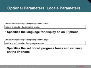 Optional Parameters: Locale Parameters


     CMERouter(config-telephony-service)#
      user-locale language-code

    • Specifies the language for display on an IP phone

     CMERouter(config-telephony-service)#
      network-locale language-code

    • Specifies the set of call progress tones and cadence
      on the IP phone



IP Telephony     © 2005 Cisco Systems, Inc. All rights reserved.   Cisco Public   73
 
