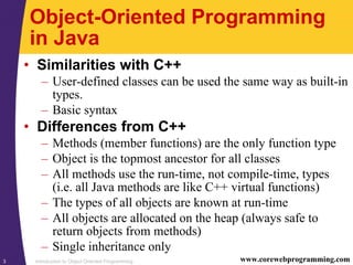 Introduction to Object Oriented Programming3 www.corewebprogramming.com
Object-Oriented Programming
in Java
• Similarities with C++
– User-defined classes can be used the same way as built-in
types.
– Basic syntax
• Differences from C++
– Methods (member functions) are the only function type
– Object is the topmost ancestor for all classes
– All methods use the run-time, not compile-time, types
(i.e. all Java methods are like C++ virtual functions)
– The types of all objects are known at run-time
– All objects are allocated on the heap (always safe to
return objects from methods)
– Single inheritance only
 
