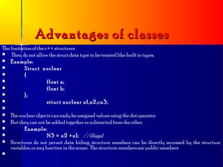 Advantages of classes
The limitation of the c++ structures
   They do not allow the struct data type to be treated like built in types.
 Example:
          Struct nuclear
          {
                      float a;
                      float b;
          };
                      sttuct nuclear n1,n2,cn3;

   The nuclear objects can easly be assigned values using the dot operator
   But they can not be added together or subtracted from the other.
         Example:
                      N3 = n2 +n1; //illegal
   Structures do not permit data hiding, structure members can be directly accessed by the structure
    variables, or any function in the scope. The structure members are public members

 