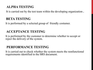 ALPHA TESTING 
It is carried out by the test team within the developing organization . 
BETA TESTING 
It is performed by a selected group of friendly costumer. 
ACCEPTANCE TESTING 
It is performed by the customer to determine whether to accept or 
reject the delivery of the system. 
PERFORMANCE TESTING 
It is carried out to check whether the system meets the nonfunctional 
requirements identified in the SRS document. 
 