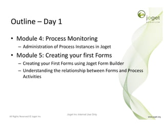 All Rights Reserved © Joget Inc
Outline – Day 1
• Module 4: Process Monitoring
– Administration of Process Instances in Joget
• Module 5: Creating your first Forms
– Creating your First Forms using Joget Form Builder
– Understanding the relationship between Forms and Process
Activities
Joget Inc Internal Use Only
 