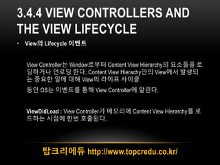3.4.4 VIEW CONTROLLERS AND
THE VIEW LIFECYCLE
• View의 Lifecycle 이벤트
View Controller는 Window로부터 Content View Hierarchy의 요소들을 로
딩하거나 언로딩 한다. Content View Hierachy안의 View에서 발생되
는 중요한 일에 대해 View의 라이프 사이클
동안 OS는 이벤트를 통해 View Controller에 알린다.
ViewDidLoad : View Controller가 메모리에 Content View Hierarchy를 로
드하는 시점에 한번 호출된다.
탑크리에듀 http://www.topcredu.co.kr/
 