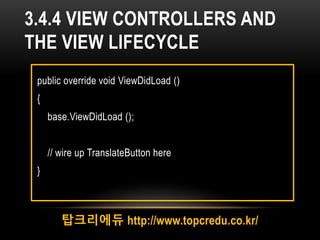 3.4.4 VIEW CONTROLLERS AND
THE VIEW LIFECYCLE
탑크리에듀 http://www.topcredu.co.kr/
public override void ViewDidLoad ()
{
base.ViewDidLoad ();
// wire up TranslateButton here
}
 