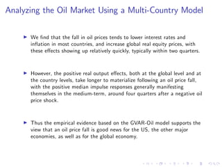 Analyzing the Oil Market Using a Multi-Country Model
I We …nd that the fall in oil prices tends to lower interest rates and
in‡ation in most countries, and increase global real equity prices, with
these e¤ects showing up relatively quickly, typically within two quarters.
I However, the positive real output e¤ects, both at the global level and at
the country levels, take longer to materialize following an oil price fall,
with the positive median impulse responses generally manifesting
themselves in the medium-term, around four quarters after a negative oil
price shock.
I Thus the empirical evidence based on the GVAR-Oil model supports the
view that an oil price fall is good news for the US, the other major
economies, as well as for the global economy.
 