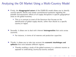 Analyzing the Oil Market Using a Multi-Country Model
I Firstly, the disaggregated nature of the GVAR-Oil model allows one to identify
country-speci…c shocks and answer counterfactual questions regarding the
possible macroeconomic e¤ects of oil supply disruptions in speci…c geographical
areas on the global economy.
I This is in contrast to most of the literature that focuses on the
identi…cation of global supply shocks, rather than shocks to a speci…c
country or region.
I Secondly, it allows one to deal with inherent heterogeneities that exist across
countries.
I For instance, in terms of oil reserves and production capacities.
I Thirdly, it allows one to take into account the economic interlinkages and
spillovers that exist between di¤erent regions.
I Thereby enabling a study of the global economy in a coherent manner as
opposed to undertaking country-by-country analysis.
 