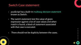 Switch Case statement
Click to add text
• The switch statement test the value of given
expression against a list of case values and when
match is found, a block of statement associated
with that case is executed.
• JavaScript has a built–in multiway decision statement
known as Switch.
• There should not be duplicity between the cases.
 