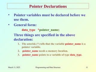 March 13, 2025 Programming and Data Structure 11
Pointer Declarations
• Pointer variables must be declared before we
use them.
• General form:
data_type *pointer_name;
Three things are specified in the above
declaration:
1. The asterisk (*) tells that the variable pointer_name is a
pointer variable.
2. pointer_name needs a memory location.
3. pointer_name points to a variable of type data_type.
 