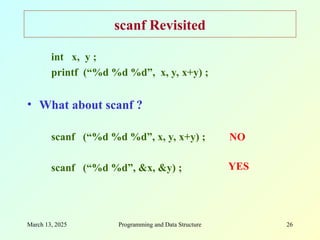 March 13, 2025 Programming and Data Structure 26
scanf Revisited
int x, y ;
printf (“%d %d %d”, x, y, x+y) ;
• What about scanf ?
scanf (“%d %d %d”, x, y, x+y) ;
scanf (“%d %d”, &x, &y) ;
NO
YES
 