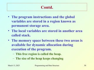March 13, 2025 Programming and Data Structure 50
Contd.
• The program instructions and the global
variables are stored in a region known as
permanent storage area.
• The local variables are stored in another area
called stack.
• The memory space between these two areas is
available for dynamic allocation during
execution of the program.
– This free region is called the heap.
– The size of the heap keeps changing
 