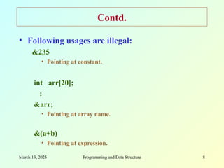 March 13, 2025 Programming and Data Structure 8
Contd.
• Following usages are illegal:
&235
• Pointing at constant.
int arr[20];
:
&arr;
• Pointing at array name.
&(a+b)
• Pointing at expression.
 