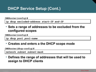 57
© 2005 Cisco Systems, Inc. All rights reserved. Cisco Public
IP Telephony
ip dhcp excluded-address start-IP end-IP
CMERouter(config)#
• Sets a range of addresses to be excluded from the
configured scopes
ip dhcp pool pool-name
CMERouter(config)#
• Creates and enters a the DHCP scope mode
DHCP Service Setup (Cont.)
network subnet subnet-mask
CMERouter(dhcp-config)#
• Defines the range of addresses that will be used to
assign to DHCP clients
 