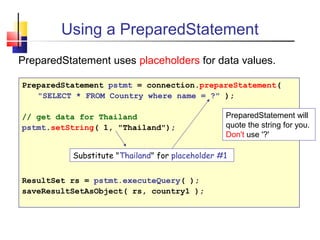 Using a PreparedStatement
PreparedStatement uses placeholders for data values.
PreparedStatement pstmt = connection.prepareStatement(
"SELECT * FROM Country where name = ?" );
// get data for Thailand
pstmt.setString( 1, "Thailand");
ResultSet rs = pstmt.executeQuery( );
saveResultSetAsObject( rs, country1 );
PreparedStatement will
quote the string for you.
Don't use '?'
Substitute "Thailand" for placeholder #1
 