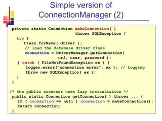 Simple version of
ConnectionManager (2)
private static Connection makeConnection( )
throws SQLException {
try {
Class.forName( driver );
// load the database driver class
connection = DriverManager.getConnection(
url, user, password );
} catch ( FileNotFoundException ex ) {
logger.error("connection error", ex ); // Logging
throw new SQLException( ex );
}
}
/* the public accessor uses lazy instantiation */
public static Connection getConnection( ) throws ... {
if ( connection == null ) connection = makeConnection();
return connection;
}
 