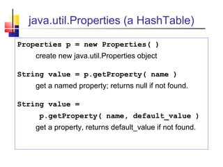 java.util.Properties (a HashTable)
Properties p = new Properties( )
create new java.util.Properties object
String value = p.getProperty( name )
get a named property; returns null if not found.
String value =
p.getProperty( name, default_value )
get a property, returns default_value if not found.
 