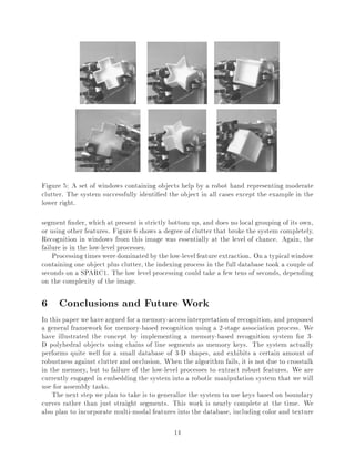 Figure 5: A set of windows containing objects help by a robot hand representing moderate
clutter. The system successfully identi ed the object in all cases except the example in the
lower right.
segment nder, which at present is strictly bottom up, and does no local grouping of its own,
or using other features. Figure 6 shows a degree of clutter that broke the system completely.
Recognition in windows from this image was essentially at the level of chance. Again, the
failure is in the low-level processes.
Processing timesweredominatedby the low-levelfeature extraction. On a typicalwindow
containing one object plus clutter, the indexing process in the full database took a couple of
seconds on a SPARC1. The low level processing could take a few tens of seconds, depending
on the complexity of the image.
6 Conclusions and Future Work
In this paper we have argued for a memory-accessinterpretation of recognition, and proposed
a general framework for memory-based recognition using a 2-stage association process. We
have illustrated the concept by implementing a memory-based recognition system for 3-
D polyhedral objects using chains of line segments as memory keys. The system actually
performs quite well for a small database of 3-D shapes, and exhibits a certain amount of
robustness against clutter and occlusion. When the algorithm fails, it is not due to crosstalk
in the memory, but to failure of the low-level processes to extract robust features. We are
currently engaged in embedding the system into a robotic manipulation system that we will
use for assembly tasks.
The next step we plan to take is to generalize the system to use keys based on boundary
curves rather than just straight segments. This work is nearly complete at the time. We
also plan to incorporate multi-modal features into the database, including color and texture
14
 